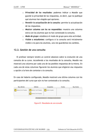 GATE – UPM

Manual “MOODLE”

o Privacidad de los resultados: podemos indicar a Moodle que
guarde la privacidad de las respuestas, es decir, que no publique
qué alumnos han elegido qué opciones.
o Permitir la actualización de la consulta: permite la actualización
de las respuestas.
o Mostrar columna con las no respondidas: muestra una columna
extra con los alumnos que no han contestado la consulta.
o Modo de grupo: establece el modo de grupo para esta actividad.
o Visible a estudiantes: configura si la consulta será inicialmente
visible o no para los alumnos, una vez guardemos los cambios.

12.2. Gestión de una consulta
El profesor siempre tendrá un control absoluto sobre la evolución de una
consulta de su curso. Accediendo a los resultados de la consulta, Moodle nos
mostrará una columna por cada una de las posibles respuestas de la misma. En
cada una de estas columnas figurarán los alumnos que eligieron esa respuesta
u opción a la hora de contestar a la consulta.
En caso de haberla configurado, Moodle mostrará una última columna con los
participantes del curso que aún no han contestado a la consulta.

Figura 91. Resultados de una consulta

UNIVERSIDAD POLITÉCNICA DE MADRID 116

Gabinete de Tele-Educación (GATE)

 