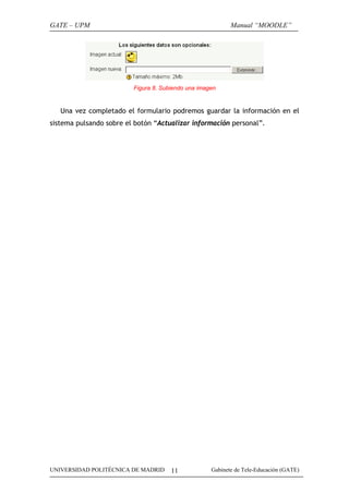 GATE – UPM

Manual “MOODLE”

Figura 8. Subiendo una imagen

Una vez completado el formulario podremos guardar la información en el
sistema pulsando sobre el botón “Actualizar información personal”.

UNIVERSIDAD POLITÉCNICA DE MADRID

11

Gabinete de Tele-Educación (GATE)

 
