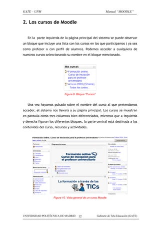 GATE – UPM

Manual “MOODLE”

2. Los cursos de Moodle
En la parte izquierda de la página principal del sistema se puede observar
un bloque que incluye una lista con los cursos en los que participamos ( ya sea
como profesor o con perfil de alumno). Podemos acceder a cualquiera de
nuestros cursos seleccionando su nombre en el bloque mencionado.

Figura 9. Bloque “Cursos”

Una vez hayamos pulsado sobre el nombre del curso al que pretendamos
acceder, el sistema nos llevará a su página principal. Los cursos se muestran
en pantalla como tres columnas bien diferenciadas, mientras que a izquierda
y derecha figuran los diferentes bloques, la parte central está destinada a los
contenidos del curso, recursos y actividades.

Figura 10. Vista general de un curso Moodle

UNIVERSIDAD POLITÉCNICA DE MADRID

12

Gabinete de Tele-Educación (GATE)

 