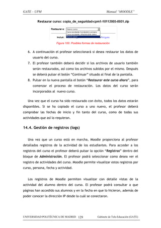 GATE – UPM

Manual “MOODLE”

Figura 100. Posibles formas de restauración

6. A continuación el profesor seleccionará si desea restaurar los datos de
usuario del curso.
7. El profesor también deberá decidir si los archivos de usuario también
serán restaurados, así como los archivos subidos por el mismo. Después
se deberá pulsar el botón “Continuar” situado al final de la pantalla.
8. Pulsar en la nueva pantalla el botón “Restaurar este curso ahora”, para
comenzar el proceso de restauración. Los datos del curso serán
incorporados al nuevo curso.
Una vez que el curso ha sido restaurado con éxito, todos los datos estarán
disponibles. Si se ha copiado el curso a uno nuevo, el profesor deberá
comprobar las fechas de inicio y fin tanto del curso, como de todas sus
actividades que así lo requieran.

14.4. Gestión de registros (logs)
Una vez que un curso está en marcha, Moodle proporciona al profesor
detallados registros de la actividad de los estudiantes. Para acceder a los
registros del curso el profesor deberá pulsar la opción “Registros” dentro del
bloque de Administración. El profesor podrá seleccionar como desea ver el
registro de actividades del curso. Moodle permite visualizar estos registros por
curso, persona, fecha y actividad.
Los registros de Moodle permiten visualizar con detalle vistas de la
actividad del alumno dentro del curso. El profesor podrá consultar a que
páginas han accedido sus alumnos y en la fecha en que lo hicieron, además de
poder conocer la dirección IP desde la cuál se conectaron.

UNIVERSIDAD POLITÉCNICA DE MADRID 129

Gabinete de Tele-Educación (GATE)

 