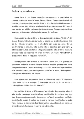 GATE – UPM

Manual “MOODLE”

14.6. Archivos del curso
Puede darse el caso de que un profesor tenga parte o la totalidad de los
recursos propios de un curso ya en formato digital. En este caso le resultará
un trabajo ingrato reeditarlos todos desde el sitio. Para ello Moodle crea en el
servidor en que está alojado un directorio de archivos propios del curso al
cual pueden ser subidos cualquier tipo de contenidos. Estos archivos pueden a
su vez ser ordenados en subdirectorios a gusto del profesor.
Para acceder a estos archivos se debe pulsar sobre el botón “Archivos” del
bloque de administración del curso. En la página que se abre figura una lista
de los ficheros presentes en el directorio del curso así como de los
subdirectorios ya creados. Esta página sólo es accesible para profesores y
administradores. Los estudiantes sólo podrán acceder a los archivos mediante
enlaces desde las secciones del curso, mediante un recurso “Directorio”, o
directamente desde el bloque de “Recursos”.
Sólo se pueden subir archivos al servidor de uno en uno. Si se quiere subir
contenidos presentes en varios ficheros distintos todos de golpe se debe hacer
comprimiéndolos en un solo archivo zip. En la lista de archivos aparecerá con
este mismo formato. Para descomprimirlo pulsar en el botón “Descomprimir”
que aparece a la derecha del archivo.
Para obtener una vista previa de un archivo recién subido al sistema se
debe pulsar sobre su nombre. El navegador dará la opción de abrirlo o
descargarlo en el disco duro del ordenador.
Los archivos de texto o HTML pueden ser editados directamente sobre el
sitio Moodle en caso de necesitar alguna modificación. Sin embargo para otro
tipo de archivos (vídeo, audio, documentos en Word, animaciones en Flash,
etc.) Moodle carece de editor por lo que si hay que modificarlos, se debe
hacer fuera de la plataforma. Cuando se vuelvan a subir bastará con mantener
el nombre original para que el archivo sea sobrescrito.

UNIVERSIDAD POLITÉCNICA DE MADRID 137

Gabinete de Tele-Educación (GATE)

 