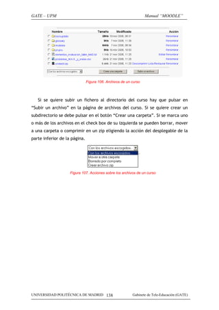 GATE – UPM

Manual “MOODLE”

Figura 106. Archivos de un curso

Si se quiere subir un fichero al directorio del curso hay que pulsar en
“Subir un archivo” en la página de archivos del curso. Si se quiere crear un
subdirectorio se debe pulsar en el botón “Crear una carpeta”. Si se marca uno
o más de los archivos en el check box de su izquierda se pueden borrar, mover
a una carpeta o comprimir en un zip eligiendo la acción del desplegable de la
parte inferior de la página.

Figura 107. Acciones sobre los archivos de un curso

UNIVERSIDAD POLITÉCNICA DE MADRID 138

Gabinete de Tele-Educación (GATE)

 