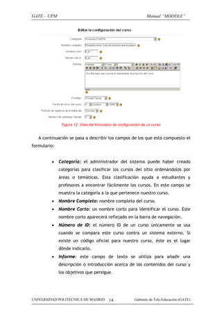 GATE – UPM

Manual “MOODLE”

Figura 12. Vista del formulario de configuración de un curso

A continuación se pasa a describir los campos de los que está compuesto el
formulario:
•

Categoría: el administrador del sistema puede haber creado
categorías para clasificar los cursos del sitio ordenándolos por
áreas o temáticas. Esta clasificación ayuda a estudiantes y
profesores a encontrar fácilmente los cursos. En este campo se
muestra la categoría a la que pertenece nuestro curso.

•

Nombre Completo: nombre completo del curso.

•

Nombre Corto: un nombre corto para identificar el curso. Este
nombre corto aparecerá reflejado en la barra de navegación.

•

Número de ID: el número ID de un curso únicamente se usa
cuando se compara este curso contra un sistema externo. Si
existe un código oficial para nuestro curso, éste es el lugar
dónde indicarlo.

•

Informe: este campo de texto se utiliza para añadir una
descripción o introducción acerca de los contenidos del curso y
los objetivos que persigue.

UNIVERSIDAD POLITÉCNICA DE MADRID

14

Gabinete de Tele-Educación (GATE)

 