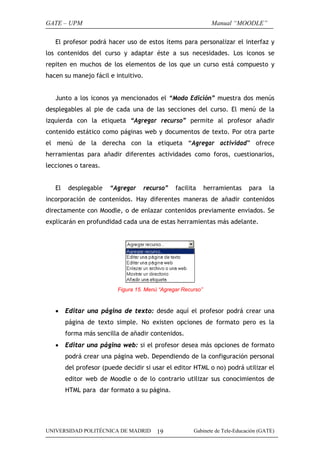 GATE – UPM

Manual “MOODLE”

El profesor podrá hacer uso de estos ítems para personalizar el interfaz y
los contenidos del curso y adaptar éste a sus necesidades. Los iconos se
repiten en muchos de los elementos de los que un curso está compuesto y
hacen su manejo fácil e intuitivo.
Junto a los iconos ya mencionados el “Modo Edición” muestra dos menús
desplegables al pie de cada una de las secciones del curso. El menú de la
izquierda con la etiqueta “Agregar recurso” permite al profesor añadir
contenido estático como páginas web y documentos de texto. Por otra parte
el menú de la derecha con la etiqueta “Agregar actividad” ofrece
herramientas para añadir diferentes actividades como foros, cuestionarios,
lecciones o tareas.
El

desplegable

“Agregar

recurso”

facilita

herramientas

para

la

incorporación de contenidos. Hay diferentes maneras de añadir contenidos
directamente con Moodle, o de enlazar contenidos previamente enviados. Se
explicarán en profundidad cada una de estas herramientas más adelante.

Figura 15. Menú “Agregar Recurso”

•

Editar una página de texto: desde aquí el profesor podrá crear una
página de texto simple. No existen opciones de formato pero es la
forma más sencilla de añadir contenidos.

•

Editar una página web: si el profesor desea más opciones de formato
podrá crear una página web. Dependiendo de la configuración personal
del profesor (puede decidir si usar el editor HTML o no) podrá utilizar el
editor web de Moodle o de lo contrario utilizar sus conocimientos de
HTML para dar formato a su página.

UNIVERSIDAD POLITÉCNICA DE MADRID

19

Gabinete de Tele-Educación (GATE)

 