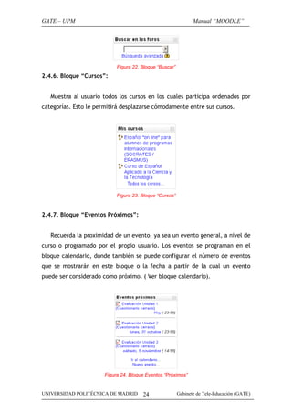 GATE – UPM

Manual “MOODLE”

Figura 22. Bloque “Buscar”

2.4.6. Bloque “Cursos”:
Muestra al usuario todos los cursos en los cuales participa ordenados por
categorías. Esto le permitirá desplazarse cómodamente entre sus cursos.

Figura 23. Bloque “Cursos”

2.4.7. Bloque “Eventos Próximos”:
Recuerda la proximidad de un evento, ya sea un evento general, a nivel de
curso o programado por el propio usuario. Los eventos se programan en el
bloque calendario, donde también se puede configurar el número de eventos
que se mostrarán en este bloque o la fecha a partir de la cual un evento
puede ser considerado como próximo. ( Ver bloque calendario).

Figura 24. Bloque Eventos “Próximos”

UNIVERSIDAD POLITÉCNICA DE MADRID

24

Gabinete de Tele-Educación (GATE)

 