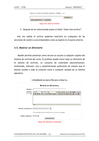 GATE – UPM

Manual “MOODLE”

Figura 38. Subir un archivo

5. Después de ser seleccionado pulsar el botón “Subir este archivo”.
Una vez subido el archivo podemos mostrarlo en cualquiera de las
secciones de nuestro curso enlazándolo como se explicó en el punto anterior.

3.5. Mostrar un directorio
Moodle permite presentar como recurso un acceso a cualquier carpeta del
sistema de archivos del curso. El profesor puede incluir bajo un directorio de
el sistema de archivos, un conjunto de materiales (documentación,
multimedia, software, etc) y posteriormente publicarlos de manera que el
alumno acceda a todo el conjunto como a cualquier carpeta de su sistema
operativo.

Figura 39. Mostrar un directorio

UNIVERSIDAD POLITÉCNICA DE MADRID

35

Gabinete de Tele-Educación (GATE)

 