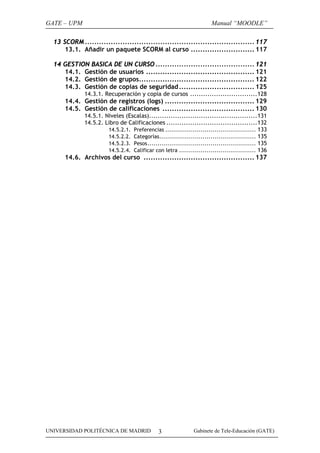 GATE – UPM

Manual “MOODLE”

13 SCORM ........................................................................ 117
13.1. Añadir un paquete SCORM al curso ........................... 117
14 GESTION BASICA DE UN CURSO .......................................... 121
14.1. Gestión de usuarios .............................................. 121
14.2. Gestión de grupos................................................. 122
14.3. Gestión de copias de seguridad ................................ 125
14.3.1. Recuperación y copia de cursos ...............................128

14.4. Gestión de registros (logs) ...................................... 129
14.5. Gestión de calificaciones ....................................... 130
14.5.1. Niveles (Escalas)..................................................131
14.5.2. Libro de Calificaciones ..........................................132
14.5.2.1. Preferencias .............................................. 133
14.5.2.2. Categorías................................................. 135
14.5.2.3. Pesos....................................................... 135
14.5.2.4. Calificar con letra ....................................... 136

14.6. Archivos del curso ............................................... 137

UNIVERSIDAD POLITÉCNICA DE MADRID

3

Gabinete de Tele-Educación (GATE)

 