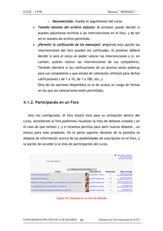 GATE – UPM

Manual “MOODLE”
o Desconectado: impide el seguimiento del curso.

•

Tamaño máximo del archivo adjunto: el profesor puede decidir si
pueden adjuntarse archivos a las intervenciones en el foro, y de ser
así el tamaño de archivo permitido.

•

¿Permitir la calificación de los mensajes?: eligiendo esta opción las
intervenciones del foro pueden ser calificadas. El profesor deberá
decidir si será el único en poder valorar las intervenciones o si, en
cambio, podrán valorar las intervenciones de sus compañeros.
También decidirá si las calificaciones de un alumno serán públicas
para sus compañeros y que escala de valoración utilizará para dichas
calificaciones ( de 1 a 10, de 1 a 100, etc…).
Otra de las opciones disponibles es la de acotar un rango de fechas
en las que las valoraciones estén permitidas.

4.1.2. Participando en un Foro
Una vez configurado, el foro estará listo para su utilización dentro del
curso. Accediendo al foro podremos visualizar la lista de debates creados ( en
el caso de que existan ), y si tenemos permiso para abrir nuevos debates , un
enlace para este propósito. En la parte superior derecha de la pantalla se
dispone de información acerca de las posibilidades de suscripción en el foro, y
la opción de acceder a la lista de participantes del curso.

Figura 42. Debates en un foro de Moodle

UNIVERSIDAD POLITÉCNICA DE MADRID

40

Gabinete de Tele-Educación (GATE)

 