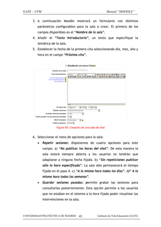 GATE – UPM

Manual “MOODLE”

3. A continuación Moodle mostrará un formulario con distintos
parámetros configurables para la sala a crear. El primero de los
campos disponibles es el “Nombre de la sala”.
4. Añadir el “Texto Introductorio”, un texto que especifique la
temática de la sala.
5. Establecer la fecha de la primera cita seleccionando día, mes, año y
hora en el campo “Próxima cita”.

Figura 45. Creación de una sala de chat

6. Seleccionar el resto de opciones para la sala:
•

Repetir sesiones: disponemos de cuatro opciones para este
campo: a) “No publicar las horas del chat”. De esta manera la
sala estará siempre abierta y los usuarios no tendrán que
adaptarse a ninguna fecha fijada. b) “Sin repeticiones publicar
sólo la hora especificada”. La sala sólo permanecerá el tiempo
fijado en el paso 4. c) “A la misma hora todos los días”. d)” A la
misma hora todas las semanas”.

•

Guardar sesiones pasadas: permite grabar las sesiones para
consultarlas posteriormente. Esta opción permite a los usuarios
que no estaban en el sistema a la hora fijada poder visualizar las
intervenciones en la sala.

UNIVERSIDAD POLITÉCNICA DE MADRID

43

Gabinete de Tele-Educación (GATE)

 