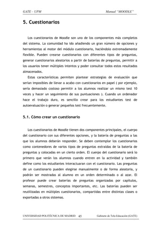 GATE – UPM

Manual “MOODLE”

5. Cuestionarios
Los cuestionarios de Moodle son uno de los componentes más completos
del sistema. La comunidad ha ido añadiendo un gran número de opciones y
herramientas al motor del módulo cuestionario, haciéndolo extremadamente
flexible. Pueden crearse cuestionarios con diferentes tipos de preguntas,
generar cuestionarios aleatorios a partir de baterías de preguntas, permitir a
los usuarios tener múltiples intentos y poder consultar todos estos resultados
almacenados.
Estas características permiten plantear estrategias de evaluación que
serían imposibles de llevar a acabo con cuestionarios en papel ( por ejemplo,
sería demasiado costoso permitir a los alumnos realizar un mismo test 10
veces y hacer un seguimiento de sus puntuaciones ). Cuando un ordenador
hace el trabajo duro, es sencillo crear para los estudiantes test de
autoevaluación o generar pequeños test frecuentemente.

5.1. Cómo crear un cuestionario
Los cuestionarios de Moodle tienen dos componentes principales, el cuerpo
del cuestionario con sus diferentes opciones, y la batería de preguntas a las
que los alumnos deberán responder. Se deben contemplar los cuestionarios
como contenedores de varios tipos de preguntas extraídas de la batería de
preguntas y colocadas en un cierto orden. El cuerpo del cuestionario será lo
primero que verán los alumnos cuando entren en la actividad y también
define como los estudiantes interactuaran con el cuestionario. Las preguntas
de un cuestionario pueden elegirse manualmente o de forma aleatoria, y
podrán ser mostradas al alumno en un orden determinado o al azar. El
profesor puede crear baterías de preguntas organizadas por capítulos,
semanas, semestres, conceptos importantes, etc. Las baterías pueden ser
reutilizadas en múltiples cuestionarios, compartidas entre distintas clases o
exportadas a otros sistemas.

UNIVERSIDAD POLITÉCNICA DE MADRID

45

Gabinete de Tele-Educación (GATE)

 