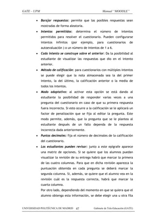 GATE – UPM
•

Manual “MOODLE”
Barajar respuestas: permite que las posibles respuestas sean
mostradas de forma aleatoria.

•

Intentos

permitidos:

determina

el

número

de

intentos

permitidos para resolver el cuestionario. Pueden configurarse
intentos

infinitos

(por

ejemplo,

para

cuestionarios

de

autoevaluación ) o un número de intentos de 1 a 6.
•

Cada intento se construye sobre el anterior: Da la posibilidad al
estudiante de visualizar las respuestas que dio en el intento
anterior.

•

Método de calificación: para cuestionarios con múltiples intentos
se puede elegir que la nota almacenada sea la del primer
intento, la del último, la calificación anterior o la media de
todos los intentos.

•

Modo adaptativo: al activar esta opción se está dando al
estudiante la posibilidad de responder varias veces a una
pregunta del cuestionario en caso de que su primera respuesta
fuera incorrecta. Si esto ocurre a la calificación se le aplicará un
factor de penalización que se fija al editar la pregunta. Este
modo permite, además, que la pregunta que se le plantea al
estudiante después de un fallo dependa de la respuesta
incorrecta dada anteriormente.

•

Puntos decimales: fija el número de decimales de la calificación
del cuestionario.

•

Los estudiantes pueden revisar: junto a este epígrafe aparece
una matriz de opciones. Si se quiere que los alumnos puedan
visualizar la revisión de su entrega habrá que marcar la primera
de las cuatro columnas. Para que en dicha revisión aparezca la
puntuación obtenida en cada pregunta se deberá marcar la
segunda columna. Si, además, se quiere que el alumno vea en la
revisión cuál es la respuesta correcta, habrá que marcar la
cuarta columna.
Por otro lado, dependiendo del momento en que se quiera que el
alumno obtenga esta información, se debe elegir una u otra fila

UNIVERSIDAD POLITÉCNICA DE MADRID

47

Gabinete de Tele-Educación (GATE)

 