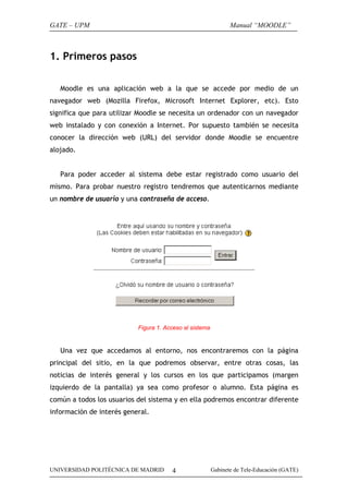 GATE – UPM

Manual “MOODLE”

1. Primeros pasos
Moodle es una aplicación web a la que se accede por medio de un
navegador web (Mozilla Firefox, Microsoft Internet Explorer, etc). Esto
significa que para utilizar Moodle se necesita un ordenador con un navegador
web instalado y con conexión a Internet. Por supuesto también se necesita
conocer la dirección web (URL) del servidor donde Moodle se encuentre
alojado.
Para poder acceder al sistema debe estar registrado como usuario del
mismo. Para probar nuestro registro tendremos que autenticarnos mediante
un nombre de usuario y una contraseña de acceso.

Figura 1. Acceso al sistema

Una vez que accedamos al entorno, nos encontraremos con la página
principal del sitio, en la que podremos observar, entre otras cosas, las
noticias de interés general y los cursos en los que participamos (margen
izquierdo de la pantalla) ya sea como profesor o alumno. Esta página es
común a todos los usuarios del sistema y en ella podremos encontrar diferente
información de interés general.

UNIVERSIDAD POLITÉCNICA DE MADRID

4

Gabinete de Tele-Educación (GATE)

 