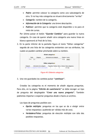 GATE – UPM
•

Manual “MOODLE”
Padre: permite colocar la categoría como una subcategoría de
otra. Si no hay más categorías se situará directamente “arriba”

•

Categoría: nombre de la categoría.

•

Información de la Categoría: una breve descripción.

•

Publicar: permite que la categoría esté disponible o no para el
resto de cursos.

Por último pulsar el botón “Guardar Cambios” para guardar la nueva
categoría. En caso de querer añadir otra categoría una nueva linea en
blanco aparecerá al final de la lista.
3. En la parte inferior de la pantalla figura el texto “Editar categorías”
seguido de una lista de las categorías existentes con sus atributos, los
cuales se pueden cambiar pinchando sobre su nombre.

Figura 49. Editando categorías

3. Una vez guardados los cambios pulsar “continuar”.
Creadas las categorías es el momento de añadir algunas preguntas.
Para ello, en la página “Edición de cuestionario” se debe escoger un tipo
de pregunta del desplegable “Crear una nueva pregunta”. También
podremos importar o exportar preguntas desde o hacia un archivo.
Los tipos de preguntas posibles son:
•

Opción múltiple: preguntas en las que se da e eleigir entre
varias respuestas ( pudiendo ser válidas más de una).

•

Verdadero/Falso: preguntas de elección múltiple con sólo dos
posibles respuestas.

UNIVERSIDAD POLITÉCNICA DE MADRID

50

Gabinete de Tele-Educación (GATE)

 