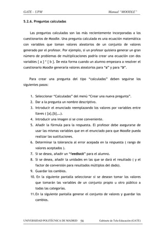 GATE – UPM

Manual “MOODLE”

5.2.6. Preguntas calculadas
Las preguntas calculadas son las más recientemente incorporadas a los
cuestionarios de Moodle. Una pregunta calculada es una ecuación matemática
con variables que toman valores aleatorios de un conjunto de valores
generado por el profesor. Por ejemplo, si un profesor quisiera generar un gran
número de problemas de multiplicaciones podría crear una ecuación con dos
variables { a } * { b }. De esta forma cuando un alumno empezara a resolver el
cuestionario Moodle generaría valores aleatorios para “a” y para “b”.
Para crear una pregunta del tipo “calculadas” deben seguirse los
siguientes pasos:
1. Seleccionar “Calculadas” del menú “Crear una nueva pregunta”.
2. Dar a la pregunta un nombre descriptivo.
3. Introducir el enunciado reemplazando los valores por variables entre
llaves ( {a},{b},…).
4. Introducir una imagen si se cree conveniente.
5. Añadir la fórmula para la respuesta. El profesor debe asegurarse de
usar las mismas variables que en el enunciado para que Moodle pueda
realizar las sustituciones.
6. Determinar la tolerancia al error acepada en la respuesta ( rango de
valores aceptados ).
7. Si se desea, añadir un “feedback” para el alumno.
8. Si se desea, añadir la unidades en las que se dará el resultado ( y el
factor de conversión para resultados múltiplos del dado).
9. Guardar los cambios.
10. En la siguiente pantalla seleccionar si se desean tomar los valores
que tomarán las variables de un conjunto propio u otro público a
todas las categorías.
11. En la siguiente pantalla generar el conjunto de valores y guardar los
cambios.

UNIVERSIDAD POLITÉCNICA DE MADRID

58

Gabinete de Tele-Educación (GATE)

 