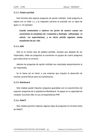 GATE – UPM

Manual “MOODLE”

5.3.3. Palabra perdida
Este formato sólo soporta preguntas de opción múltiple. Cada pregunta se
separa con un tilde (~), y la respuesta correcta se precede con un signo de
igual (=). Un ejemplo:
Cuando comenzamos a explorar las partes de nuestro cuerpo nos
convertimos en estudiosos de: {=anatomía y fisiología ~reflexología ~la
ciencia ~los experimentos}, y en cierto sentido seguimos siendo
estudiantes de por vida.
5.3.4. AON
Este es el mismo caso de palabra perdida, excepto que después de ser
importadas, todas las preguntas se convierten en grupos de cuatro preguntas
para seleccionar la correcta.
Además las preguntas de opción múltiple son mezcladas aleatoriamente al
ser importadas.
Se le llama así en honor a una empresa que impulsó el desarrollo de
muchas características para los cuestionarios.
5.3.5. Blackboard
Este módulo puede importar preguntas guardadas con la característica de
exportar preguntas de la plataforma Blackboard. Se apoya en la capacidad de
compilar funciones XML en sus correspondientes PHP.
5.3.6. WebCT
Este módulo permite importar algunos tipos de preguntas en formato texto
de WebCT.

UNIVERSIDAD POLITÉCNICA DE MADRID

61

Gabinete de Tele-Educación (GATE)

 