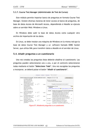 GATE – UPM

Manual “MOODLE”

5.3.7. Course Test Manager (Administrador de Test de Cursos)
Este módulo permite importar banco de preguntas en formato Course Test
Manager. Existen diversas maneras de tener acceso al banco de preguntas, de
base de datos Access de Microsoft Access, dependiendo si Moodle se ejecuta
sobre un servidor Web: Windows o Linux.
En Windows debe subir la base de datos Access como cualquier otro
archivo de importación de los datos.
En Linux, se debe instalar una máquina de Windows en la misma red que la
base de datos Course Test Manager y un software llamado ODBC Socket
Server, que utiliza XML para transferir datos a Moodle en el servidor de Linux.

5.4. Añadir preguntas a un cuestionario
Una vez creadas las preguntas éstas deberán añadirse al cuestionario. Las
preguntas pueden seleccionarse una a una, o por el contrario seleccionarse
todas mediante el botón “Seleccionar Todo”. Una vez escogidas las preguntas
a incorporar, se deberá pulsar el botón “Añadir al cuestionario”.

Figura 57. Añadiendo preguntas a un cuestionario

UNIVERSIDAD POLITÉCNICA DE MADRID

62

Gabinete de Tele-Educación (GATE)

 