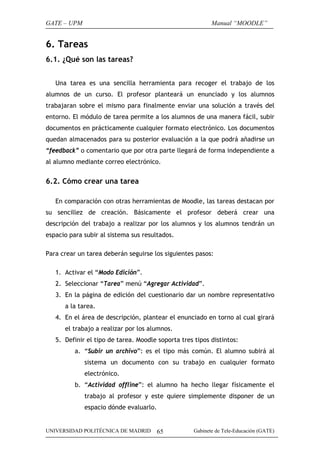 GATE – UPM

Manual “MOODLE”

6. Tareas
6.1. ¿Qué son las tareas?
Una tarea es una sencilla herramienta para recoger el trabajo de los
alumnos de un curso. El profesor planteará un enunciado y los alumnos
trabajaran sobre el mismo para finalmente enviar una solución a través del
entorno. El módulo de tarea permite a los alumnos de una manera fácil, subir
documentos en prácticamente cualquier formato electrónico. Los documentos
quedan almacenados para su posterior evaluación a la que podrá añadirse un
“feedback” o comentario que por otra parte llegará de forma independiente a
al alumno mediante correo electrónico.

6.2. Cómo crear una tarea
En comparación con otras herramientas de Moodle, las tareas destacan por
su sencillez de creación. Básicamente el profesor deberá crear una
descripción del trabajo a realizar por los alumnos y los alumnos tendrán un
espacio para subir al sistema sus resultados.
Para crear un tarea deberán seguirse los siguientes pasos:
1. Activar el “Modo Edición”.
2. Seleccionar “Tarea” menú “Agregar Actividad”.
3. En la página de edición del cuestionario dar un nombre representativo
a la tarea.
4. En el área de descripción, plantear el enunciado en torno al cual girará
el trabajo a realizar por los alumnos.
5. Definir el tipo de tarea. Moodle soporta tres tipos distintos:
a. “Subir un archivo”: es el tipo más común. El alumno subirá al
sistema un documento con su trabajo en cualquier formato
electrónico.
b. “Actividad offline”: el alumno ha hecho llegar físicamente el
trabajo al profesor y este quiere simplemente disponer de un
espacio dónde evaluarlo.

UNIVERSIDAD POLITÉCNICA DE MADRID

65

Gabinete de Tele-Educación (GATE)

 