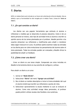 GATE – UPM

Manual “MOODLE”

7. Diarios
NOTA: el módulo Diario será retirado en un futuro de la distribución oficial de Moodle. Esto es
debido a que su funcionalidad ha sido recogida por el módulo Tarea ( tareas de “texto en
línea”).

7.1. ¿En qué consiste un diario?
Los diarios son una popular herramienta que estimula al alumno a
reflexionar a medida que se desarrolla el proceso educativo. Como si de un
diario personal se tratara, este tipo de actividad invita al alumno a escribir su
opinión acerca de los temas planteados por el profesor. Moodle permite a los
usuarios almacenar sus reflexiones y modificarlas para añadir o reordenar
ideas según transcurre el curso. El profesor podrá examinar todas las entradas
en los diarios para ver cómo evolucionan los pensamientos del alumno sobre el
tema planteado. Todas las entradas pueden ser evaluadas y Moodle ofrece la
posibilidad de añadir un feedback.

7.2. ¿Cómo crear una diario?
Crear un diario es una tarea simple. Comparada con otras incluidas en
Moodle la herramienta diario es muy sencilla de configurar y utilizar.
Para añadir un diario a un curso:
1. Activar el “Modo Edición”.
2. Seleccionar “Diario” del menú “Agregar una actividad”.
3. Dar al diario un nombre descriptivo e incluir el tema alrededor del cual
el alumno tendrá que escribir sus reflexiones o puntos de vista.
4. Seleccionar opcionalmente la escala mediante la cual se evaluará al
alumno. Como esta actividad recoge ideas personales, el profesor
puede preferir utilizar escalas más flexibles a las numéricas.

UNIVERSIDAD POLITÉCNICA DE MADRID

69

Gabinete de Tele-Educación (GATE)

 