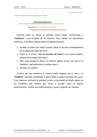 GATE – UPM

Manual “MOODLE”

Figura 66. Accediendo a las entradas de un diario

Pulsando sobre el enlace el profesor podrá añadir calificaciones y
“feedbacks” a las entradas de los alumnos. Para realizar las operaciones
anteriores, el profesor deberá seguir los siguientes pasos:
1. Acceder al diario que desee evaluar desde la sección correspondiente
de la página principal del curso.
2. Pulsar en el enlace “Ver (n) entradas del diario”, en la parte superior
derecha de la página del diario.
3. Para cada entrada al diario, el profesor deberá incluir una nota y un
feedback ( opcionalmente en ambos casos ).
4. Guardar los cambios.
A partir de este momento el alumno podrá disponer de su nota y el
“feedback” asociado accediendo al diario desde la página principal del curso.
Si en cualquier momento el profesor tuviera la necesidad de añadir alguno de
sus feedbacks sólo tendría que volver a acceder como se explicó
anteriormente, realizar sus modificaciones y volver a guardar los cambios.

UNIVERSIDAD POLITÉCNICA DE MADRID

72

Gabinete de Tele-Educación (GATE)

 