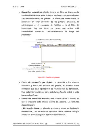 GATE – UPM
•

Manual “MOODLE”

Hiperenlace automático: Moodle incluye un filtro de texto con la
funcionalidad de crear enlaces desde palabras incluidas en el curso
a su definición dentro del glosario. Los vínculos se muestran con un
remarcado en color alrededor de las palabras enlazadas. El
administrador es el encargado de habilitar o no el filtro de
hiperenlace.

Hay

funcionalidad

que

tener

aumentará

en

cuenta

que

considerablemente

la

activar

está

carga

del

procesador.

Figura 67. Creando un glosario

•

Estado de aprobación por defecto: si permitió a los alumnos
incorporar y editar las entradas del glosario, el profesor puede
configurar que estas operaciones se realicen bajo su aprobación.
Para cada intervención por parte del alumno Moodle pedirá el visto
bueno del profesor.

•

Formato de muestra de entradas: esta variable define la manera en
que se mostrará cada entrada dentro del glosario. Los formatos
disponibles son:
- Diccionario simple: el glosario se muestra como un diccionario
convencional, con las entradas separadas. No se muestra a ningún
autor y los archivos adjuntos aparecen como enlaces.

UNIVERSIDAD POLITÉCNICA DE MADRID

75

Gabinete de Tele-Educación (GATE)

 