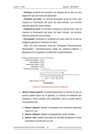 GATE – UPM

Manual “MOODLE”

- Continuo: presenta las entradas una después de la otra sin otra
separación que los iconos de separación.
- Completo con autor: un formato semejante al de los foros, que
muestra la información del autor de cada entrada. Los archivos
adjuntos aparecen como enlaces.
- Completo sin autor: un formato semejante al de los foros, que no
muestra la información del autor de cada entrada. Los archivos
adjuntos aparecen como enlaces.
- Enciclopedia: semejante a 'Completo con autor' pero en el que las
imágenes adjuntas se muestran en línea.
- FAQ: útil para presentar listas de “Preguntas Frecuentemente
Respondidas”. Automáticamente añade las palabras Pregunta y
Respuesta en el concepto y la definición respectivamente.

Figura 68. Configurando las opciones del glosario

•

Mostrar enlace especial: se puede personalizar la manera en que un
usuario puede buscar en un glosario. La función de búsqueda por
categoría o fecha siempre está disponible, pero se puede definir
tres opciones más.
1. Mostrar especial: habilita la búsqueda con caracteres especiales
como @ #, etc.
2. Mostrar alfabeto: habilita la búsqueda por letras iniciales.
3. Mostrar todo: habilita que todas las entradas del glosario le sean
mostradas al alumno de una vez.

UNIVERSIDAD POLITÉCNICA DE MADRID

76

Gabinete de Tele-Educación (GATE)

 