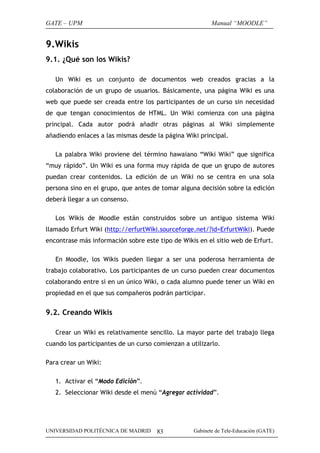 GATE – UPM

Manual “MOODLE”

9.Wikis
9.1. ¿Qué son los Wikis?
Un Wiki es un conjunto de documentos web creados gracias a la
colaboración de un grupo de usuarios. Básicamente, una página Wiki es una
web que puede ser creada entre los participantes de un curso sin necesidad
de que tengan conocimientos de HTML. Un Wiki comienza con una página
principal. Cada autor podrá añadir otras páginas al Wiki simplemente
añadiendo enlaces a las mismas desde la página Wiki principal.
La palabra Wiki proviene del término hawaiano “Wiki Wiki” que significa
“muy rápido”. Un Wiki es una forma muy rápida de que un grupo de autores
puedan crear contenidos. La edición de un Wiki no se centra en una sola
persona sino en el grupo, que antes de tomar alguna decisión sobre la edición
deberá llegar a un consenso.
Los Wikis de Moodle están construidos sobre un antiguo sistema Wiki
llamado Erfurt Wiki (http://erfurtWiki.sourceforge.net/?id=ErfurtWiki). Puede
encontrase más información sobre este tipo de Wikis en el sitio web de Erfurt.
En Moodle, los Wikis pueden llegar a ser una poderosa herramienta de
trabajo colaborativo. Los participantes de un curso pueden crear documentos
colaborando entre sí en un único Wiki, o cada alumno puede tener un Wiki en
propiedad en el que sus compañeros podrán participar.

9.2. Creando Wikis
Crear un Wiki es relativamente sencillo. La mayor parte del trabajo llega
cuando los participantes de un curso comienzan a utilizarlo.
Para crear un Wiki:
1. Activar el “Modo Edición”.
2. Seleccionar Wiki desde el menú “Agregar actividad”.

UNIVERSIDAD POLITÉCNICA DE MADRID

83

Gabinete de Tele-Educación (GATE)

 