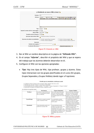 GATE – UPM

Manual “MOODLE”

Figura 74. Creando un Wiki

3. Dar al Wiki un nombre descriptivo en la página de “Editando Wiki”.
4. En el campo “Informe”, describir el propósito del Wiki y que se espera
del trabajo que los alumnos deberán desarrollar en él.
5. Configurar el Wiki con las opciones apropiadas:
•

Tipo: Hay tres tipos de Wiki, tipo profesor, grupos y alumno. Estos
tipos interactúan con los grupos planificados en el curso (Sin grupos,
Grupos Separados y Grupos Visibles) dando lugar a 9 opciones:

Figura 75. Wikis y grupos

UNIVERSIDAD POLITÉCNICA DE MADRID

84

Gabinete de Tele-Educación (GATE)

 