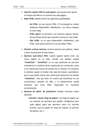 GATE – UPM
•

Manual “MOODLE”
Imprimir nombre Wiki en cada página: esta opción hace figurar
el nombre del Wiki en el comienzo de cada página.

•

Modo HTML: Moodle ofrece las siguientes posibilidades:
-

No HTML: no usa marcas HTML. El formateado se realiza
mediante PalabrasWiki ('WikiWords'). Los filtros trabajan
en este modo.

-

HTML seguro: se permiten y se muestran algunas marcas.
No hay filtros activos que necesiten marcas en este modo.

-

Sólo HTML: no se usan PalabrasWiki ('WikiWords'), sólo
HTML. Esta opción permite el uso del editor HTML.

•

Permitir archivos binarios: Archivos binarios son gráficos, videos
y otros recursos que no sean textos.

•

Opciones auto-enlace Wiki: cuando alguien quiere crear una
nueva

página

en

un

Wiki,

escribe

una

palabra

usando

“CamelCase”. “CamelCase” es un caso particular de escritura
consistente en combinar letras mayúsculas con minúsculas, como
si las mayúsculas fueran las jorobas de un camello. En ocasiones
el profesor puede no desear este tipo de enlaces automáticos,
para lo que podrá marcar esta casilla para desactivar los enlaces
“CamelCase”. Hay que tener en cuenta que CamelCase es una
característica estándar de Wiki, y su desactivación puede
ocasionar

que

otros

Wikis

importados

no

funcionen

correctamente.
•

Opciones de admin. de estudiantes: Pueden marcarse cuatro
opciones:
• Permitir ‘ajustar flags de página’: Los flags de página son
un conjunto de permisos que pueden configurarse para
cada página (para que permitan texto y/o archivos
binarios, que no pueda ser leída por alguien sin permiso
de edición, etc.).

UNIVERSIDAD POLITÉCNICA DE MADRID

85

Gabinete de Tele-Educación (GATE)

 