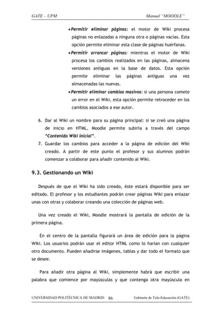 GATE – UPM

Manual “MOODLE”
• Permitir eliminar páginas: el motor de Wiki procesa
páginas no enlazadas a ninguna otra o páginas vacías. Esta
opción permite eliminar esta clase de páginas huérfanas.
• Permitir arrancar páginas: mientras el motor de Wiki
procesa los cambios realizados en las páginas, almacena
versiones antiguas en la base de datos. Esta opción
permite

eliminar

las

páginas

antiguas

una

vez

almacenadas las nuevas.
• Permitir eliminar cambios masivos: si una persona comete
un error en el Wiki, esta opción permite retroceder en los
cambios asociados a ese autor.
6. Dar al Wiki un nombre para su página principal: si se creó una página
de inicio en HTML, Moodle permite subirla a través del campo
“Contenido Wiki inicial”.
7. Guardar los cambios para acceder a la página de edición del Wiki
creado. A partir de este punto el profesor y sus alumnos podrán
comenzar a colaborar para añadir contenido al Wiki.

9.3. Gestionando un Wiki
Después de que el Wiki ha sido creado, éste estará disponible para ser
editado. El profesor y los estudiantes podrán crear páginas Wiki para enlazar
unas con otras y colaborar creando una colección de páginas web.
Una vez creado el Wiki, Moodle mostrará la pantalla de edición de la
primera página.
En el centro de la pantalla figurará un área de edición para la página
Wiki. Los usuarios podrán usar el editor HTML como lo harían con cualquier
otro documento. Pueden añadirse imágenes, tablas y dar todo el formato que
se desee.
Para añadir otra página al Wiki, simplemente habrá que escribir una
palabra que comience por mayúsculas y que contenga otra mayúscula en

UNIVERSIDAD POLITÉCNICA DE MADRID

86

Gabinete de Tele-Educación (GATE)

 