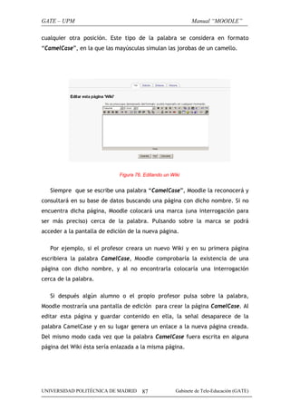 GATE – UPM

Manual “MOODLE”

cualquier otra posición. Este tipo de la palabra se considera en formato
“CamelCase”, en la que las mayúsculas simulan las jorobas de un camello.

Figura 76. Editando un Wiki

Siempre que se escribe una palabra “CamelCase”, Moodle la reconocerá y
consultará en su base de datos buscando una página con dicho nombre. Si no
encuentra dicha página, Moodle colocará una marca (una interrogación para
ser más preciso) cerca de la palabra. Pulsando sobre la marca se podrá
acceder a la pantalla de edición de la nueva página.
Por ejemplo, si el profesor creara un nuevo Wiki y en su primera página
escribiera la palabra CamelCase, Moodle comprobaría la existencia de una
página con dicho nombre, y al no encontrarla colocaría una interrogación
cerca de la palabra.
Si después algún alumno o el propio profesor pulsa sobre la palabra,
Moodle mostraría una pantalla de edición para crear la página CamelCase. Al
editar esta página y guardar contenido en ella, la señal desaparece de la
palabra CamelCase y en su lugar genera un enlace a la nueva página creada.
Del mismo modo cada vez que la palabra CamelCase fuera escrita en alguna
página del Wiki ésta sería enlazada a la misma página.

UNIVERSIDAD POLITÉCNICA DE MADRID

87

Gabinete de Tele-Educación (GATE)

 