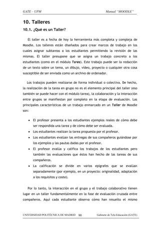 GATE – UPM

Manual “MOODLE”

10. Talleres
10.1. ¿Qué es un Taller?
El taller es a fecha de hoy la herramienta más completa y compleja de
Moodle. Los talleres están diseñados para crear marcos de trabajo en los
cuales asignar subtareas a los estudiantes permitiendo la revisión de las
mismas. El taller presupone que se asigna un trabajo concreto a los
estudiantes (como en el módulo Tarea). Este trabajo puede ser la redacción
de un texto sobre un tema, un dibujo, vídeo, proyecto o cualquier otra cosa
susceptible de ser enviada como un archivo de ordenador.
Los trabajos pueden realizarse de forma individual o colectiva. De hecho,
la realización de la tarea en grupo no es el elemento principal del taller (eso
también se puede hacer con el módulo tarea), la colaboración y la interacción
entre grupos se manifiestan por completo en la etapa de evaluación. Las
principales características de un trabajo enmarcado en un Taller de Moodle
son:
•

El profesor presenta a los estudiantes ejemplos reales de cómo debe
ser respondida una tarea y de cómo debe ser evaluada.

•

Los estudiantes realizan la tarea propuesta por el profesor.

•

Los estudiantes evalúan las entregas de sus compañeros guiándose por
los ejemplos y las pautas dadas por el profesor.

•

El profesor evalúa y califica los trabajos de los estudiantes pero
también las evaluaciones que éstos han hecho de las tareas de sus
compañeros.

•

La calificación se divide en varios epígrafes que se evalúan
separadamente (por ejemplo, en un proyecto: originalidad, adaptación
a los requisitos y coste).

Por lo tanto, la interacción en el grupo y el trabajo colaborativo tienen
lugar en un taller fundamentalmente en la fase de evaluación cruzada entre
compañeros. Aquí cada estudiante observa cómo han resuelto el mismo

UNIVERSIDAD POLITÉCNICA DE MADRID

90

Gabinete de Tele-Educación (GATE)

 
