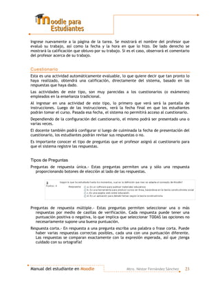 Manual del estudiante en MMooooddllee Mtro. Néstor Fernández Sánchez 23
Ingrese nuevamente a la página de la tarea. Se mostrará el nombre del profesor que
evaluó su trabajo, así como la fecha y la hora en que lo hizo. De lado derecho se
mostrará la calificación que obtuvo por su trabajo. Si es el caso, observará el comentario
del profesor acerca de su trabajo.
Cuestionario
Esta es una actividad automáticamente evaluable, lo que quiere decir que tan pronto lo
haya realizado, obtendrá una calificación, directamente del sistema, basado en las
respuestas que haya dado.
Las actividades de este tipo, son muy parecidas a los cuestionarios (o exámenes)
empleados en la enseñanza tradicional.
Al ingresar en una actividad de este tipo, lo primero que verá será la pantalla de
instrucciones. Luego de las instrucciones, verá la fecha final en que los estudiantes
podrán tomar el curso. Pasada esa fecha, el sistema no permitirá acceso al cuestionario.
Dependiendo de la configuración del cuestionario, el mismo podrá ser presentado una o
varias veces.
El docente también podrá configurar si luego de culminada la fecha de presentación del
cuestionario, los estudiantes podrán revisar sus respuestas o no.
Es importante conocer el tipo de preguntas que el profesor asignó al cuestionario para
que el sistema registre las respuestas.
Tipos de Preguntas
Preguntas de respuesta única.- Estas preguntas permiten una y sólo una respuesta
proporcionando botones de elección al lado de las respuestas.
Preguntas de respuesta múltiple.- Estas preguntas permiten seleccionar una o más
respuestas por medio de casillas de verificación. Cada respuesta puede tener una
puntuación positiva o negativa, lo que implica que seleccionar TODAS las opciones no
necesariamente supone una buena puntuación.
Respuesta corta.- En respuesta a una pregunta escriba una palabra o frase corta. Puede
haber varias respuestas correctas posibles, cada una con una puntuación diferente.
Las respuestas se comparan exactamente con la expresión esperada, así que ¡tenga
cuidado con su ortografía!
 