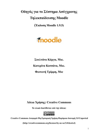 Οδηγός για το Σύστημα Ασύγχρονης
                  Τηλεκπαίδευσης Moodle
                       (Έκδοση Moodle 1.9.5)




                       Σουλτάνα Κάργα, Msc.

                      Κατερίνα Κατσάνα, Msc.

                        Φωτεινή Τρίμμη, Msc




               Άδεια Χρήσης: Creative Commons
                     Το υλικό διατίθεται υπό την άδεια:



Creative Commons Αναφορά-Μη Εμπορική Χρήση-Παρόμοια διανομή 3.0 Unported

           (http://creativecommons.org/licenses/by-nc-sa/3.0/deed.el)

                                                                        1
 