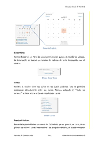 Bloques. Manual de Moodle 2
Gabinete de Tele-Educación 110 Universidad Politécnica de Madrid
Bloque Calendario
Buscar foros
Permite buscar en los Foros de un curso información que pueda resultar de utilidad.
La información se buscará en función de cadenas de texto introducidas por el
usuario.
Bloque Buscar foros
Cursos
Muestra al usuario todos los cursos en los cuales participa. Esto le permitirá
desplazarse cómodamente entre sus cursos. Además, pulsando en “Todos los
cursos…”, se tiene acceso al listado completo de cursos.
Bloque Cursos
Eventos Próximos
Recuerda la proximidad de un evento del Calendario, ya sea general, de curso, de su
grupo o de usuario. En las “Preferencias” del bloque Calendario, se puede configurar
 
