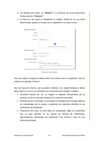 Gabinete de Tele-Educación 114 Universidad Politécnica de Madrid
2. Los detalles del emisor, su “Nombre” y su dirección de correo electrónico
institucional de “Contacto”.
3. La fecha en que expira o desaparece la insignia. Puede ser en una fecha
determinada, pasado un tiempo tras su expedición o no expira nunca.
Datos de una insignia
Una vez creada la insignia se deben definir los criterios para su expedición. Esto se
realiza en la pestaña “Criterio”.
Hay tres tipos de criterios, que se pueden combinar o no, especificándose si deben
darse todos a la vez o si es suficiente con uno de ellos para otorgar la insignia:
 Concesión manual por rol. La insignia es asignada manualmente por el
profesor (u otro rol que este indique) en el momento que desee.
 Finalización de la actividad. La actividad o actividades seleccionadas deberán
ser completadas por el alumno, cumpliendo los requisitos definidos en sus
condiciones de finalización.
 Finalización del curso. El curso debe ser completado, según las condiciones
que se haya definido en los ajustes de Rastreo de Finalización.
Opcionalmente, obteniendo una calificación final mínima o antes de una
fecha determinada.
 