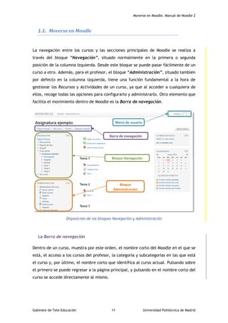 Moverse en Moodle. Manual de Moodle 2
Gabinete de Tele-Educación 11 Universidad Politécnica de Madrid
1.1. Moverse en Moodle
La navegación entre los cursos y las secciones principales de Moodle se realiza a
través del bloque “Navegación”, situado normalmente en la primera o segunda
posición de la columna izquierda. Desde este bloque se puede pasar fácilmente de un
curso a otro. Además, para el profesor, el bloque “Administración”, situado también
por defecto en la columna izquierda, tiene una función fundamental a la hora de
gestionar los Recursos y Actividades de un curso, ya que al acceder a cualquiera de
ellos, recoge todas las opciones para configurarlo y administrarlo. Otro elemento que
facilita el movimiento dentro de Moodle es la Barra de navegación.
Disposición de los bloques Navegación y Administración
La Barra de navegación
Dentro de un curso, muestra por este orden, el nombre corto del Moodle en el que se
está, el acceso a los cursos del profesor, la categoría y subcategorías en las que está
el curso y, por último, el nombre corto que identifica al curso actual. Pulsando sobre
el primero se puede regresar a la página principal, y pulsando en el nombre corto del
curso se accede directamente al mismo.
Bloque Navegación
Barra de navegación
Bloque
Administración
Menú de usuario
 