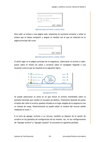 Agregar y modificar recursos. Manual de Moodle 2
Gabinete de Tele-Educación 134 Universidad Politécnica de Madrid
Opciones para arrastrar y soltar texto
Para subir un enlace a una página web, solamente es necesario arrastrar y soltar el
enlace que se desea compartir y asignar el nombre con el que se mostrará en la
página principal del curso.
Opciones para arrastrar y soltar enlace
Si dicho lugar es la página principal de la asignatura, seleccionar el archivo a subir,
pulsar sobre el mismo sin soltar y arrastrar sobre el navegador llegando a una
situación como la que se visualiza en la siguiente figura.
Agregando Archivo
Se puede seleccionar el tema en el que incluir el archivo moviéndolo sobre la
pantalla haciendo que cambie el recuadro de destino, finalmente dejando de pulsar
el botón del ratón el archivo quedará situado en el lugar elegido de la asignatura tras
un tiempo de carga. Posteriormente se puede editar el nombre del recurso subido
mediante el icono .
A la hora de agregar archivos a un recurso, también se dispone de la opción de
arrastre en las pantallas de configuración de los mismos. Así, en las configuraciones
de “Agregar archivo” y “Agregar carpeta” se encuentra la siguiente pantalla.
 