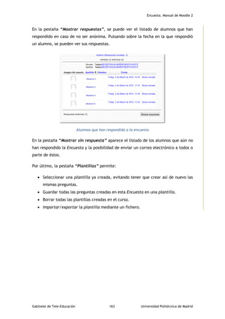 Encuesta. Manual de Moodle 2
Gabinete de Tele-Educación 163 Universidad Politécnica de Madrid
En la pestaña “Mostrar respuestas”, se puede ver el listado de alumnos que han
respondido en caso de no ser anónima. Pulsando sobre la fecha en la que respondió
un alumno, se pueden ver sus respuestas.
Alumnos que han respondido a la encuesta
En la pestaña “Mostrar sin respuesta” aparece el listado de los alumnos que aún no
han respondido la Encuesta y la posibilidad de enviar un correo electrónico a todos o
parte de éstos.
Por último, la pestaña “Plantillas” permite:
 Seleccionar una plantilla ya creada, evitando tener que crear así de nuevo las
mismas preguntas.
 Guardar todas las preguntas creadas en esta Encuesta en una plantilla.
 Borrar todas las plantillas creadas en el curso.
 Importar/exportar la plantilla mediante un fichero.
 