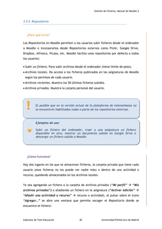 Gestión de ficheros. Manual de Moodle 2
Gabinete de Tele-Educación 30 Universidad Politécnica de Madrid
1.5.1. Repositorio
¿Para qué sirve?
Los Repositorios en Moodle permiten a los usuarios subir ficheros desde el ordenador
a Moodle o incorporarlos desde Repositorios externos como Flickr, Google Drive,
Dropbox, Alfresco, Picasa, etc. Moodle facilita unos repositorios por defecto a todos
los usuarios:
 Subir un fichero. Para subir archivos desde el ordenador (tiene límite de peso).
 Archivos locales. Da acceso a los ficheros publicados en las asignaturas de Moodle
según los permisos de cada usuario.
 Archivos recientes. Muestra los 50 últimos ficheros subidos.
 Archivos privados. Muestra la carpeta personal del usuario.
¿Cómo funciona?
Hay dos lugares en los que se almacenan ficheros, la carpeta privada que tiene cada
usuario (esos ficheros no los puede ver nadie más) o dentro de una actividad o
recurso, quedando almacenados en los Archivos locales.
Ya sea agregando un fichero a la carpeta de archivos privados (“Mi perfil”  “Mis
archivos privados”) o añadiendo un fichero en la asignatura (“Activar edición” 
“Añadir una actividad o recurso”  recurso o actividad), al pulsar sobre el icono
“Agregar…” se abre una ventana que permite escoger el Repositorio donde se
encuentre el fichero:
Ejemplos de uso:
Subir un fichero del ordenador, traer a una asignatura un fichero
disponible en otra, mostrar un documento subido en Google Drive o
descargar un fichero subido a Moodle.
Es posible que en la versión actual de la plataforma de telenseñanza no
se encuentren habilitados todos o parte de los repositorios externos.
 