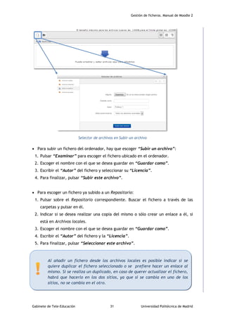 Gestión de ficheros. Manual de Moodle 2
Gabinete de Tele-Educación 31 Universidad Politécnica de Madrid
Selector de archivos en Subir un archivo
 Para subir un fichero del ordenador, hay que escoger “Subir un archivo”:
1. Pulsar “Examinar” para escoger el fichero ubicado en el ordenador.
2. Escoger el nombre con el que se desea guardar en “Guardar como”.
3. Escribir el “Autor” del fichero y seleccionar su “Licencia”.
4. Para finalizar, pulsar “Subir este archivo”.
 Para escoger un fichero ya subido a un Repositorio:
1. Pulsar sobre el Repositorio correspondiente. Buscar el fichero a través de las
carpetas y pulsar en él.
2. Indicar si se desea realizar una copia del mismo o sólo crear un enlace a él, si
está en Archivos locales.
3. Escoger el nombre con el que se desea guardar en “Guardar como”.
4. Escribir el “Autor” del fichero y la “Licencia”.
5. Para finalizar, pulsar “Seleccionar este archivo”.
Al añadir un fichero desde los archivos locales es posible indicar si se
quiere duplicar el fichero seleccionado o se prefiere hacer un enlace al
mismo. Si se realiza un duplicado, en caso de querer actualizar el fichero,
habrá que hacerlo en los dos sitios, ya que si se cambia en uno de los
sitios, no se cambia en el otro.
 