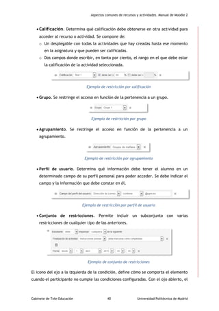 Aspectos comunes de recursos y actividades. Manual de Moodle 2
Gabinete de Tele-Educación 40 Universidad Politécnica de Madrid
Calificación. Determina qué calificación debe obtenerse en otra actividad para
acceder al recurso o actividad. Se compone de:
o Un desplegable con todas la actividades que hay creadas hasta ese momento
en la asignatura y que pueden ser calificadas.
o Dos campos donde escribir, en tanto por ciento, el rango en el que debe estar
la calificación de la actividad seleccionada.
Ejemplo de restricción por calificación
 Grupo. Se restringe el acceso en función de la pertenencia a un grupo.
Ejemplo de restricción por grupo
 Agrupamiento. Se restringe el acceso en función de la pertenencia a un
agrupamiento.
Ejemplo de restricción por agrupamiento
 Perfil de usuario. Determina qué información debe tener el alumno en un
determinado campo de su perfil personal para poder acceder. Se debe indicar el
campo y la información que debe constar en él.
Ejemplo de restricción por perfil de usuario
 Conjunto de restricciones. Permite incluir un subconjunto con varias
restricciones de cualquier tipo de las anteriores.
Ejemplo de conjunto de restricciones
El icono del ojo a la izquierda de la condición, define cómo se comporta el elemento
cuando el participante no cumple las condiciones configuradas. Con el ojo abierto, el
 