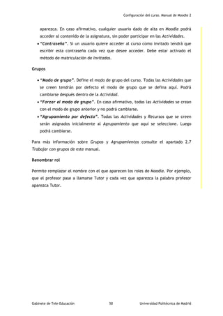Configuración del curso. Manual de Moodle 2
Gabinete de Tele-Educación 50 Universidad Politécnica de Madrid
aparezca. En caso afirmativo, cualquier usuario dado de alta en Moodle podrá
acceder al contenido de la asignatura, sin poder participar en las Actividades.
 “Contraseña”. Si un usuario quiere acceder al curso como invitado tendrá que
escribir esta contraseña cada vez que desee acceder. Debe estar activado el
método de matriculación de Invitados.
Grupos
 “Modo de grupo”. Define el modo de grupo del curso. Todas las Actividades que
se creen tendrán por defecto el modo de grupo que se defina aquí. Podrá
cambiarse después dentro de la Actividad.
 “Forzar el modo de grupo”. En caso afirmativo, todas las Actividades se crean
con el modo de grupo anterior y no podrá cambiarse.
 “Agrupamiento por defecto”. Todas las Actividades y Recursos que se creen
serán asignados inicialmente al Agrupamiento que aquí se seleccione. Luego
podrá cambiarse.
Para más información sobre Grupos y Agrupamientos consulte el apartado 2.7
Trabajar con grupos de este manual.
Renombrar rol
Permite remplazar el nombre con el que aparecen los roles de Moodle. Por ejemplo,
que el profesor pase a llamarse Tutor y cada vez que aparezca la palabra profesor
aparezca Tutor.
 