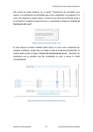 Finalización del curso. Manual de Moodle 2
Gabinete de Tele-Educación 54 Universidad Politécnica de Madrid
Esta función se puede combinar con la opción “Finalización de actividad” para
mostrar a los estudiantes las actividades que se han completado y su progreso en el
curso. Este progreso se puede mostrar a través de una marca de verificación junto a
la actividad en la página principal del curso, o consultando el bloque de “Estatus de
finalización del curso”.
Bloque Estatus de finalización del curso
En este bloque el profesor también puede marcar un curso como completado por
cualquier estudiante, aunque éste no cumpla el resto de condiciones establecidas. El
profesor debe acceder al bloque “Estatus de finalización del curso”, identificar los
estudiantes que se considere que han completado el curso, y marcar la casilla
correspondiente.
Opciones del bloque Estatus de finalización del curso
 