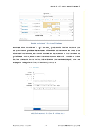Gestión de calificaciones. Manual de Moodle 2
Gabinete de Tele-Educación 64 Universidad Politécnica de Madrid
Edición activada del Libro de calificaciones
Como se puede observar en la figura anterior, aparecen una serie de recuadros con
las puntuaciones que cada estudiante ha obtenido en las actividades del curso. Si se
modifican directamente, se cambian las notas sin necesidad de ir a la Actividad, no
pudiéndose cambiar posteriormente desde la actividad evaluada. También se puede
ocultar, bloquear o excluir una nota de un alumno, una Actividad completa o de una
Categoría, de la puntuación total del curso pulsando .
Edición de una nota del Libro de calificaciones
 