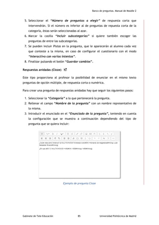 Banco de preguntas. Manual de Moodle 2
Gabinete de Tele-Educación 85 Universidad Politécnica de Madrid
5. Seleccionar el “Número de preguntas a elegir” de respuesta corta que
intervendrán. Si el número es inferior al de preguntas de repuesta corta de la
categoría, éstas serán seleccionadas al azar.
6. Marcar la casilla “Incluir subcategorías” si quiere también escoger las
preguntas de entre las subcategorías.
7. Se pueden incluir Pistas en la pregunta, que le aparecerán al alumno cada vez
que conteste a la misma, en caso de configurar el cuestionario con el modo
“Interactivo con varios intentos”.
8. Finalizar pulsando el botón “Guardar cambios”.
Respuestas anidadas (Cloze)
Este tipo proporciona al profesor la posibilidad de enunciar en el mismo texto
preguntas de opción múltiple, de respuesta corta o numérica.
Para crear una pregunta de respuestas anidadas hay que seguir los siguientes pasos:
1. Seleccionar la “Categoría” a la que pertenecerá la pregunta.
2. Rellenar el campo “Nombre de la pregunta” con un nombre representativo de
la misma.
3. Introducir el enunciado en el “Enunciado de la pregunta”, teniendo en cuenta
la configuración que se muestra a continuación dependiendo del tipo de
pregunta que se quiera incluir:
Ejemplo de pregunta Cloze
 