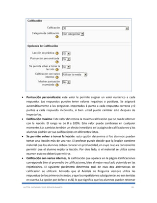 AUTOR: JHOVANNY LUIS BERAÚN RAMOS 99
 Puntuación personalizada: este valor le permite asignar un valor numérico a cada
respuesta. Las respuestas pueden tener valores negativos o positivos. Se asignará
automáticamente a las preguntas importadas 1 punto a cada respuesta correcta y 0
puntos a cada respuesta incorrecta, si bien usted puede cambiar esto después de
importarlas.
 Calificación máxima: Este valor determina la máxima calificación que se puede obtener
con la lección. El rango va de 0 a 100%. Este valor puede cambiarse en cualquier
momento. Los cambios tendrán un efecto inmediato en la página de calificaciones y los
alumnos podrán ver sus calificaciones en diferentes listas.
 Se permite volver a tomar la lección: esta opción determina si los alumnos pueden
tomar una lección más de una vez. El profesor puede decidir que la lección contiene
material que los alumnos deben conocer en profundidad, en cuyo caso es conveniente
permitir que el alumno repita la lección. Por otro lado, si el material se utiliza como
examen esto no debería permitirse.
 Calificación con varios intentos, la calificación que aparece en la página Calificaciones
corresponde bien al promedio de calificaciones, bien al mejor resultado obtenido en las
repeticiones. El siguiente parámetro determina cuál de esas dos alternativas de
calificación se utilizará. Advierta que el Análisis de Pregunta siempre utiliza las
respuestas de los primeros intentos, y que las repeticiones subsiguientes no son tenidas
en cuenta. La opción por defecto es Sí, lo que significa que los alumnos pueden retomar
 