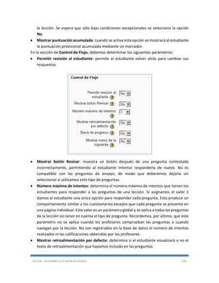 AUTOR: JHOVANNY LUIS BERAÚN RAMOS 100
la lección. Se espera que sólo bajo condiciones excepcionales se seleccione la opción
No.
 Mostrar puntuación acumulada: cuando se activa esta opción se mostrará al estudiante
la puntuación provisional acumulada mediante un marcador.
En la sección de Control de Flujo, debemos determinar los siguientes parámetros:
 Permitir revisión al estudiante: permite al estudiante volver atrás para cambiar sus
respuestas.
 Mostrar botón Revisar: muestra un botón después de una pregunta contestada
incorrectamente, permitiendo al estudiante intentar responderla de nuevo. No es
compatible con las preguntas de ensayo, de modo que deberemos dejarla sin
seleccionar si utilizamos este tipo de preguntas.
 Número máximo de intentos: determina el número máximo de intentos que tienen los
estudiantes para responder a las preguntas de una lección. Si asignamos el valor 1
damos al estudiante una única opción para responder cada pregunta. Esto produce un
comportamiento similar a los cuestionarios excepto que cada pregunta se presenta en
una página individual. Este valor es un parámetro global y se aplica a todas las preguntas
de la lección sin tener en cuenta el tipo de pregunta. Recordemos, por último, que este
parámetro no se aplica cuando los profesores comprueban las preguntas o cuando
navegan por la lección. No son registrados en la base de datos el número de intentos
realizados ni las calificaciones obtenidas por los profesores.
 Mostrar retroalimentación por defecto: determina si el estudiante visualizará o no el
texto de retroalimentación que hayamos incluido en las preguntas.
 