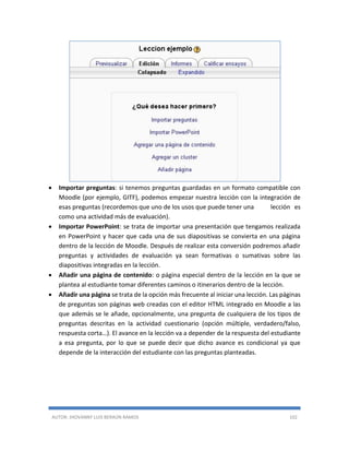 AUTOR: JHOVANNY LUIS BERAÚN RAMOS 102
 Importar preguntas: si tenemos preguntas guardadas en un formato compatible con
Moodle (por ejemplo, GITF), podemos empezar nuestra lección con la integración de
esas preguntas (recordemos que uno de los usos que puede tener una lección es
como una actividad más de evaluación).
 Importar PowerPoint: se trata de importar una presentación que tengamos realizada
en PowerPoint y hacer que cada una de sus diapositivas se convierta en una página
dentro de la lección de Moodle. Después de realizar esta conversión podremos añadir
preguntas y actividades de evaluación ya sean formativas o sumativas sobre las
diapositivas integradas en la lección.
 Añadir una página de contenido: o página especial dentro de la lección en la que se
plantea al estudiante tomar diferentes caminos o itinerarios dentro de la lección.
 Añadir una página se trata de la opción más frecuente al iniciar una lección. Las páginas
de preguntas son páginas web creadas con el editor HTML integrado en Moodle a las
que además se le añade, opcionalmente, una pregunta de cualquiera de los tipos de
preguntas descritas en la actividad cuestionario (opción múltiple, verdadero/falso,
respuesta corta…). El avance en la lección va a depender de la respuesta del estudiante
a esa pregunta, por lo que se puede decir que dicho avance es condicional ya que
depende de la interacción del estudiante con las preguntas planteadas.
 