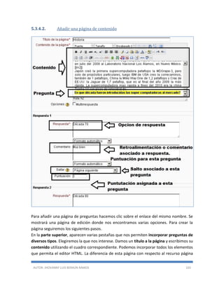 AUTOR: JHOVANNY LUIS BERAÚN RAMOS 103
5.3.4.2. Añadir una página de contenido
Para añadir una página de preguntas hacemos clic sobre el enlace del mismo nombre. Se
mostrará una página de edición donde nos encontramos varias opciones. Para crear la
página seguiremos los siguientes pasos.
En la parte superior, aparecen varias pestañas que nos permiten incorporar preguntas de
diversos tipos. Elegiremos la que nos interese. Damos un título a la página y escribimos su
contenido utilizando el cuadro correspondiente. Podemos incorporar todos los elementos
que permita el editor HTML. La diferencia de esta página con respecto al recurso página
 