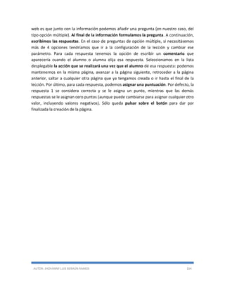 AUTOR: JHOVANNY LUIS BERAÚN RAMOS 104
web es que junto con la información podemos añadir una pregunta (en nuestro caso, del
tipo opción múltiple). Al final de la información formulamos la pregunta. A continuación,
escribimos las respuestas. En el caso de preguntas de opción múltiple, si necesitásemos
más de 4 opciones tendríamos que ir a la configuración de la lección y cambiar ese
parámetro. Para cada respuesta tenemos la opción de escribir un comentario que
aparecería cuando el alumno o alumna elija esa respuesta. Seleccionamos en la lista
desplegable la acción que se realizará una vez que el alumno dé esa respuesta: podemos
mantenernos en la misma página, avanzar a la página siguiente, retroceder a la página
anterior, saltar a cualquier otra página que ya tengamos creada o ir hasta el final de la
lección. Por último, para cada respuesta, podemos asignar una puntuación. Por defecto, la
respuesta 1 se considera correcta y se le asigna un punto, mientras que las demás
respuestas se le asignan cero puntos (aunque puede cambiarse para asignar cualquier otro
valor, incluyendo valores negativos). Sólo queda pulsar sobre el botón para dar por
finalizada la creación de la página.
 
